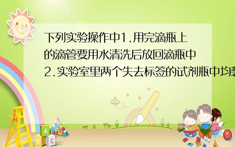 下列实验操作中1.用完滴瓶上的滴管要用水清洗后放回滴瓶中2.实验室里两个失去标签的试剂瓶中均装有白色固体,为了分清哪瓶是白砂糖,哪瓶是盐,可取少量固体品尝味道3.没有容器,在量筒中