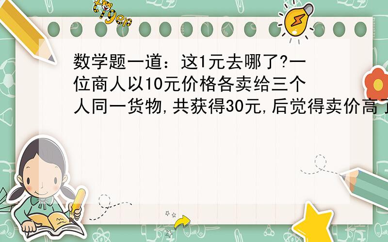 数学题一道：这1元去哪了?一位商人以10元价格各卖给三个人同一货物,共获得30元,后觉得卖价高了,拿出5元请中间人退给三人,中间人贪污2元,退给三人各1元.请问三人先出资各10元,后各退1元,