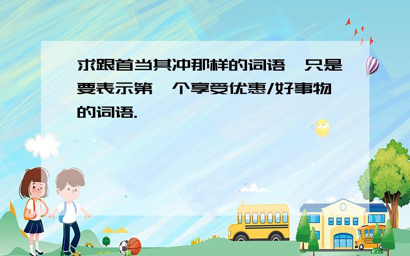 求跟首当其冲那样的词语,只是要表示第一个享受优惠/好事物的词语.