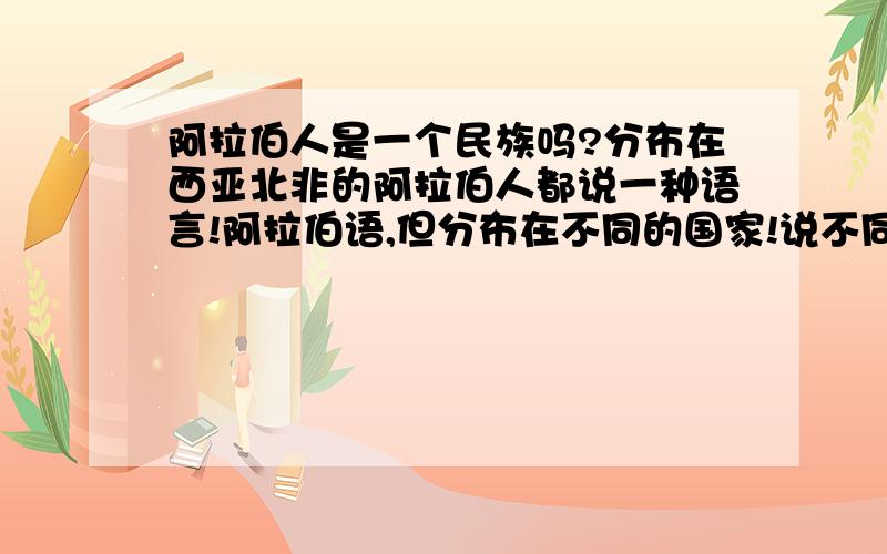 阿拉伯人是一个民族吗?分布在西亚北非的阿拉伯人都说一种语言!阿拉伯语,但分布在不同的国家!说不同的方言!他们是一个民族吗?