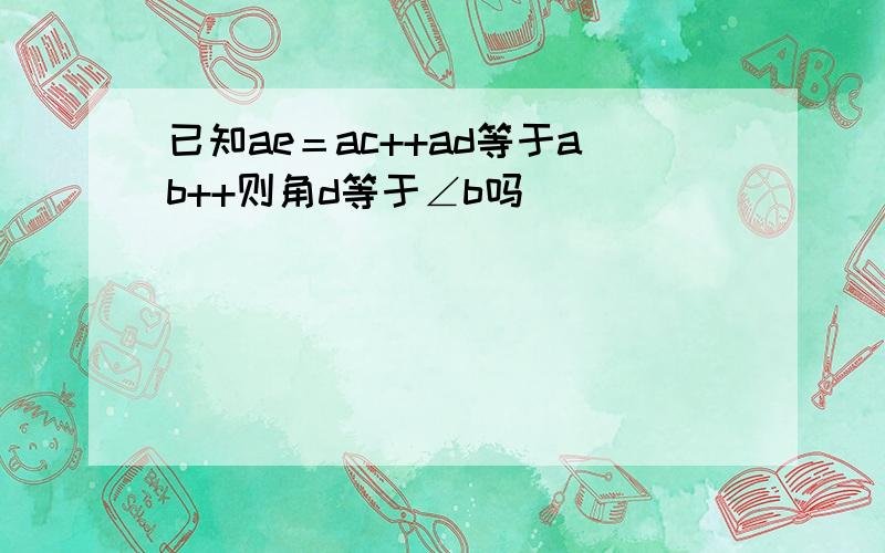 已知ae＝ac++ad等于ab++则角d等于∠b吗