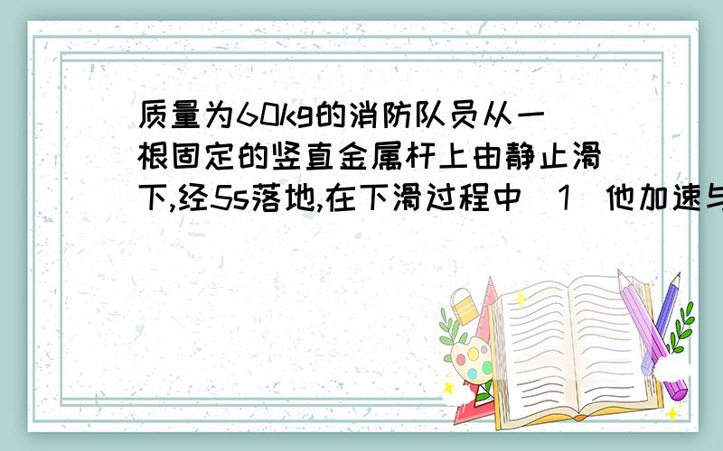 质量为60kg的消防队员从一根固定的竖直金属杆上由静止滑下,经5s落地,在下滑过程中（1）他加速与减速的加速度大小分别多大（2）他落地时的速度多大