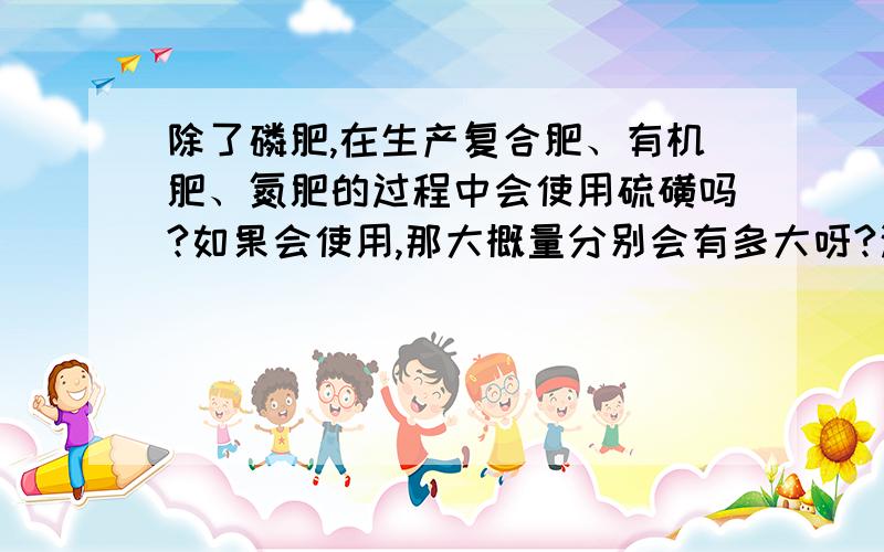 除了磷肥,在生产复合肥、有机肥、氮肥的过程中会使用硫磺吗?如果会使用,那大概量分别会有多大呀?这三种肥料,那硫磺除了磷肥这些厂家需要?还有会哪些工业生产中会大量用到?