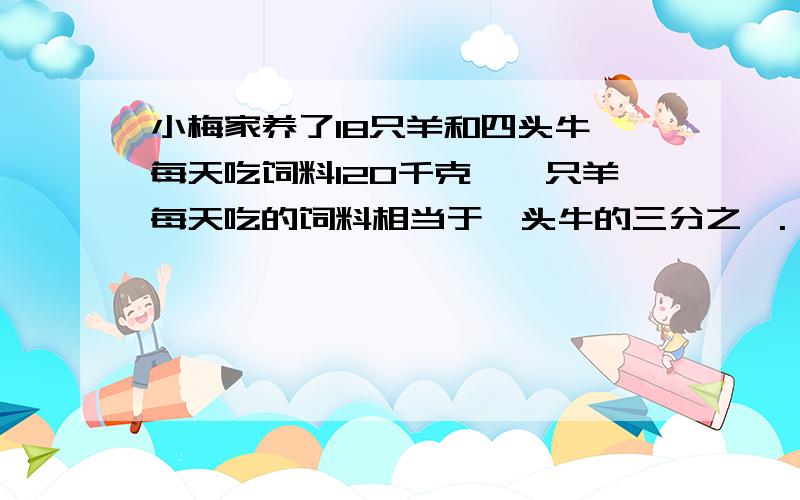 小梅家养了18只羊和四头牛,每天吃饲料120千克,一只羊每天吃的饲料相当于一头牛的三分之一.一只羊和一头牛每天分别吃多少千克饲料?