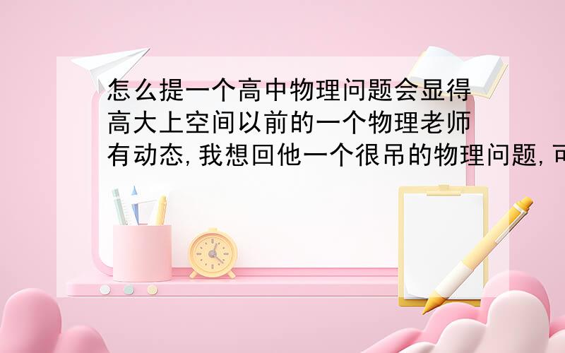 怎么提一个高中物理问题会显得高大上空间以前的一个物理老师有动态,我想回他一个很吊的物理问题,可以引申到大学,或者提出某种理论的错误(但是高中不管大学管的那种)