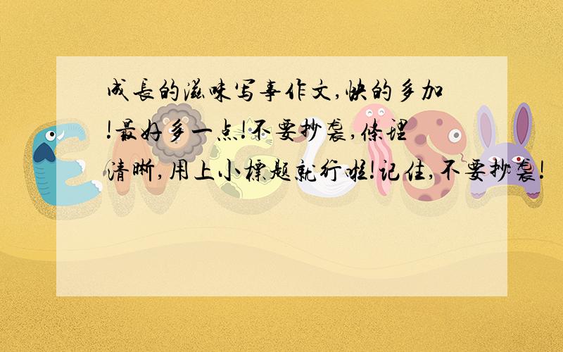 成长的滋味写事作文,快的多加!最好多一点!不要抄袭,条理清晰,用上小标题就行啦!记住,不要抄袭!