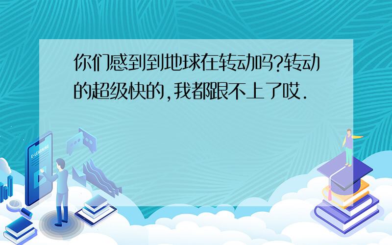 你们感到到地球在转动吗?转动的超级快的,我都跟不上了哎.