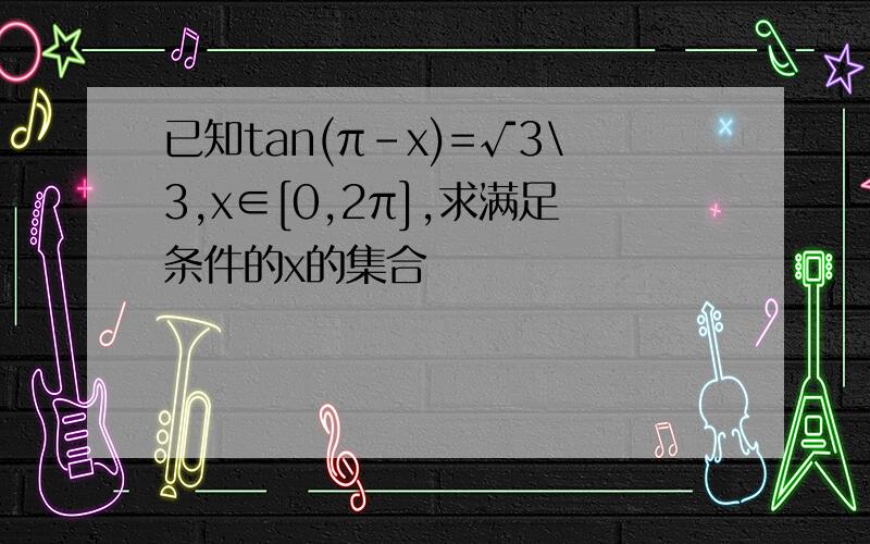 已知tan(π-x)=√3\3,x∈[0,2π],求满足条件的x的集合