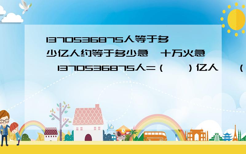 1370536875人等于多少亿人约等于多少急,十万火急,1370536875人=（   ）亿人 ≈（   ）亿人请讲题