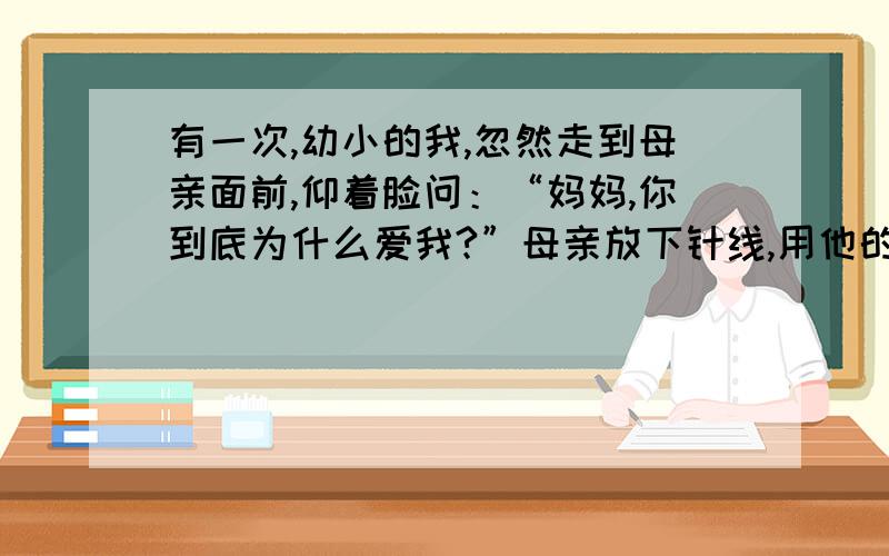 有一次,幼小的我,忽然走到母亲面前,仰着脸问：“妈妈,你到底为什么爱我?”母亲放下针线,用他的面额,抵住我的前额,温柔的,不迟疑的说：“不为什么,——只因为你是我的女儿!” 1.第一段