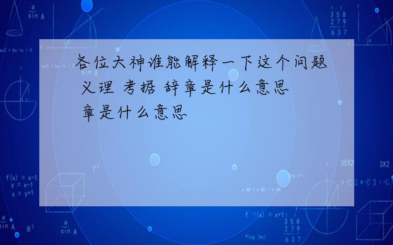 各位大神谁能解释一下这个问题 义理 考据 辞章是什么意思 章是什么意思