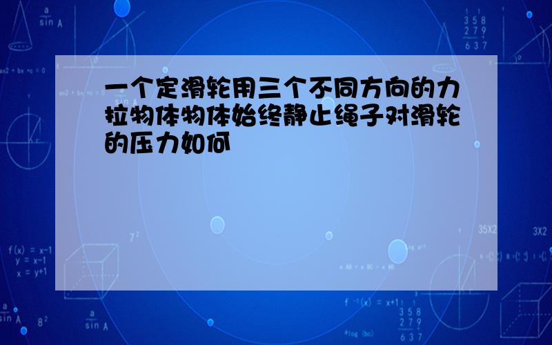 一个定滑轮用三个不同方向的力拉物体物体始终静止绳子对滑轮的压力如何