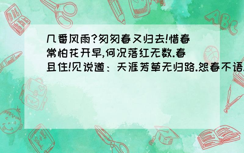 几番风雨?匆匆春又归去!惜春常怕花开早,何况落红无数.春且住!见说道：天涯芳草无归路.怨春不语.谁麻烦你们了谢谢.