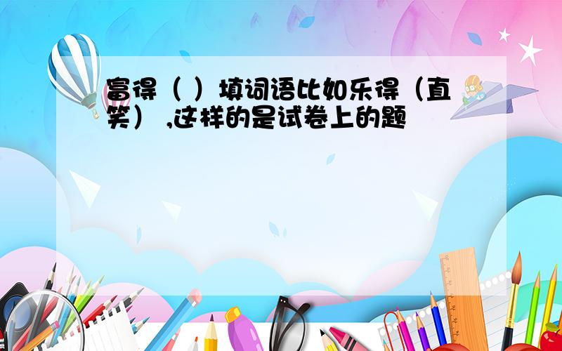 富得（ ）填词语比如乐得（直笑） ,这样的是试卷上的题