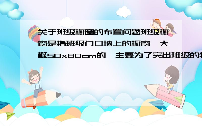 关于班级橱窗的布置问题班级橱窗是指班级门口墙上的橱窗,大概50x80cm的,主要为了突出班级的特点,主题+内容,一个学期一换,求助一些设计想法去年橱窗的布置是几张照片加介绍,以及班中六