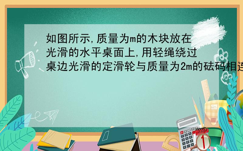 如图所示,质量为m的木块放在光滑的水平桌面上,用轻绳绕过桌边光滑的定滑轮与质量为2m的砝码相连,让绳拉直后使砝码从静止开始下降h的距离时砝码未落地,木块仍在桌面上,这时砝码的速率