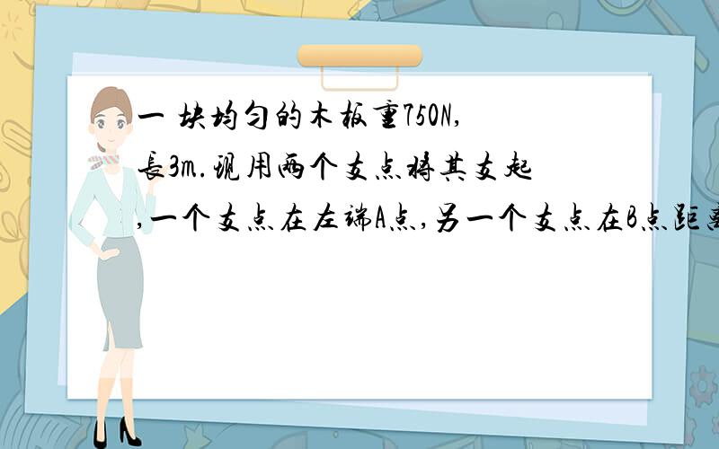 一 块均匀的木板重750N,长3m.现用两个支点将其支起,一个支点在左端A点,另一个支点在B点距离为一米.为了不使木板失去平衡,一个重750N的人在木板上行走的最大范围是多少?