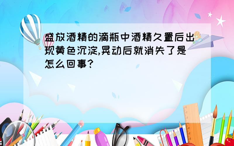 盛放酒精的滴瓶中酒精久置后出现黄色沉淀,晃动后就消失了是怎么回事?