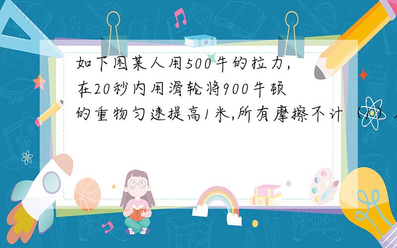 如下图某人用500牛的拉力,在20秒内用滑轮将900牛顿的重物匀速提高1米,所有摩擦不计（1）人拉绳子功率多大?（2）动滑轮的重力多大?