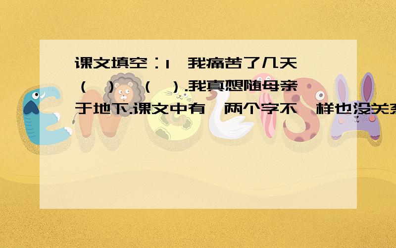 课文填空：1、我痛苦了几天,（ ）,（ ）.我真想随母亲于地下.课文中有一两个字不一样也没关系,请学过这篇课文的您帮帮我!