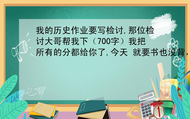 我的历史作业要写检讨,那位检讨大哥帮我下（700字）我把所有的分都给你了,今天 就要书也没背，明天就交10.18日，在不给我就死定了