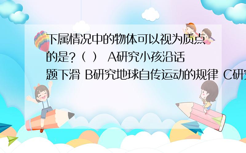 下属情况中的物体可以视为质点的是?（ ） A研究小孩沿话题下滑 B研究地球自传运动的规律 C研究手榴弹被抛