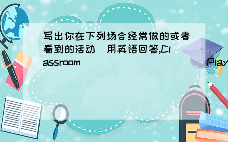 写出你在下列场合经常做的或者看到的活动(用英语回答,Classroom____________Playground_________Library________Computer room__________Reading Club_____________