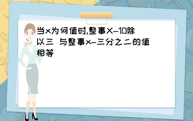 当x为何值时,整事X-10除以三 与整事x-三分之二的值相等