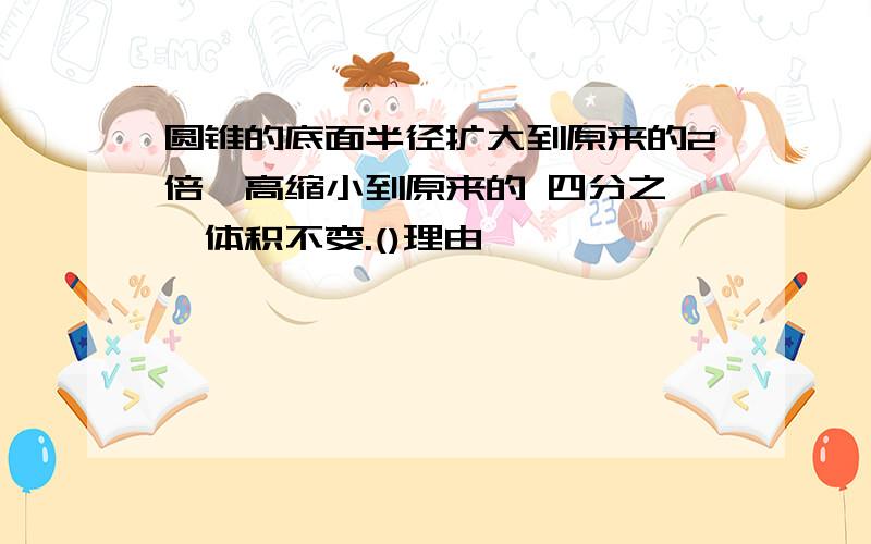 圆锥的底面半径扩大到原来的2倍,高缩小到原来的 四分之一,体积不变.()理由