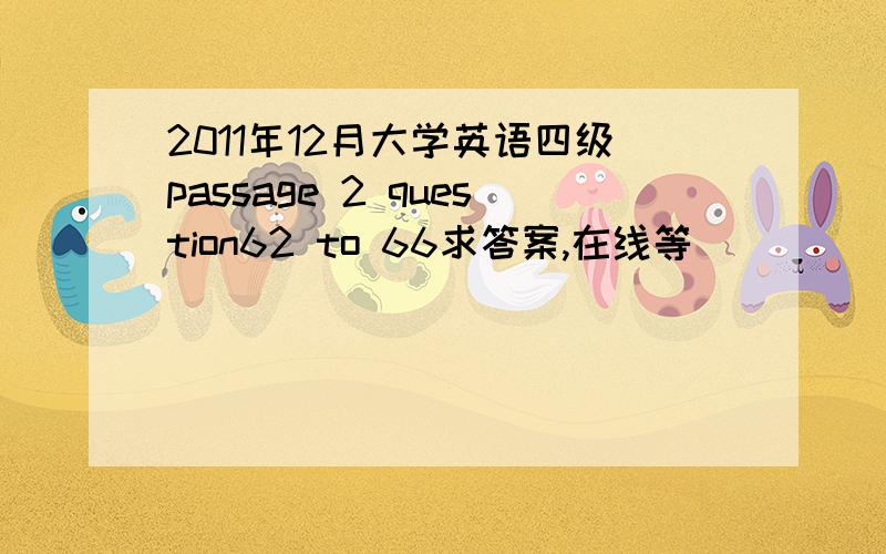 2011年12月大学英语四级passage 2 question62 to 66求答案,在线等