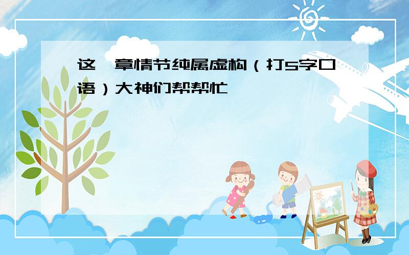 这一章情节纯属虚构（打5字口语）大神们帮帮忙