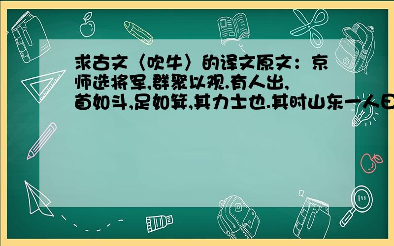 求古文〈吹牛〉的译文原文：京师选将军,群聚以观.有人出,首如斗,足如箕,其力士也.其时山东一人曰：“此辈未足魁伟,吾乡一巨人,立则头顶栋.”山西一人曰：“吾乡一巨人更在上,坐则头顶