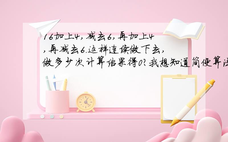 16加上4,减去6,再加上4,再减去6.这样连续做下去,做多少次计算结果得0?我想知道简便算法,