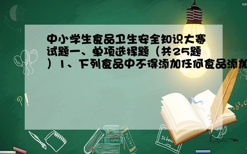 中小学生食品卫生安全知识大赛试题一、单项选择题（共25题）1、下列食品中不得添加任何食品添加剂的品种是( )A、纯牛奶 B、酱油 C、奶油 D、火腿2、使用哪种材料的锅炒菜对健康最有益?(