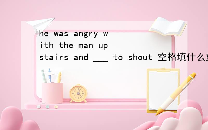 he was angry with the man upstairs and ___ to shout 空格填什么好? 在线等答案