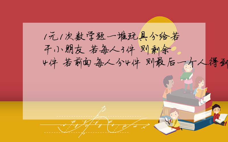 1元1次数学题一堆玩具分给若干小朋友 若每人3件 则剩余4件 若前面每人分4件 则最后一个人得到的玩具不足3件 问小碰有的人数和玩具数