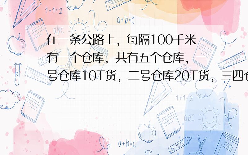 在一条公路上，每隔100千米有一个仓库，共有五个仓库，一号仓库10T货，二号仓库20T货，三四仓库没货，五号仓库40T货，现在想把所有的货物集中存放在一个仓库里，如果每吨货物运输5千米