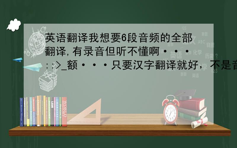 英语翻译我想要6段音频的全部翻译,有录音但听不懂啊···::>_额···只要汉字翻译就好，不是音频汉语翻译！