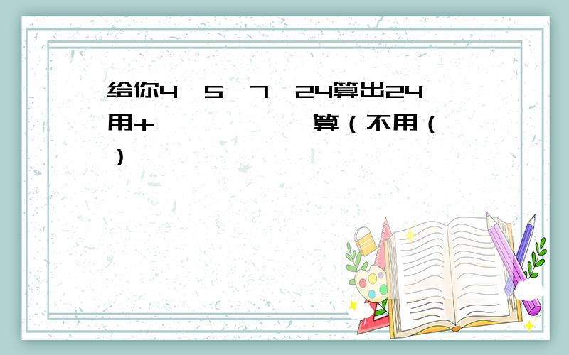 给你4、5、7、24算出24用+、—、×、÷算（不用（ ）