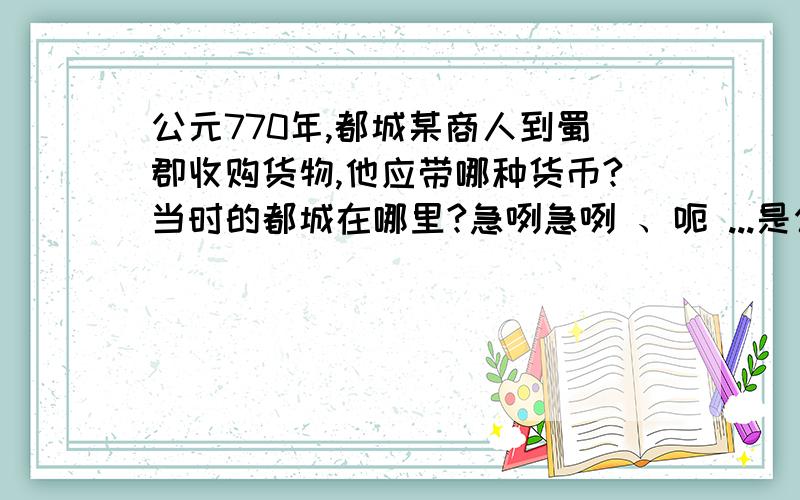 公元770年,都城某商人到蜀郡收购货物,他应带哪种货币?当时的都城在哪里?急咧急咧 、呃 ...是公元700年