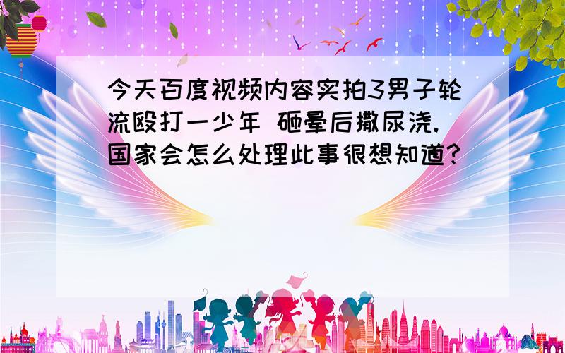 今天百度视频内容实拍3男子轮流殴打一少年 砸晕后撒尿浇.国家会怎么处理此事很想知道?