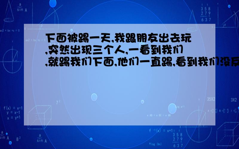 下面被踢一天,我跟朋友出去玩,突然出现三个人,一看到我们,就踢我们下面,他们一直踢,看到我们没反抗力了,就没踢了,(我装的）我撞过去,谁知他们还不只是三人,又来了一个抓住我,后来,他们