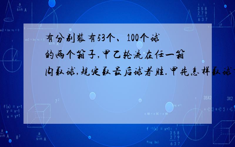 有分别装有53个、100个球的两个箱子,甲乙轮流在任一箱内取球,规定取最后球者胜.甲先怎样取球才会必胜?