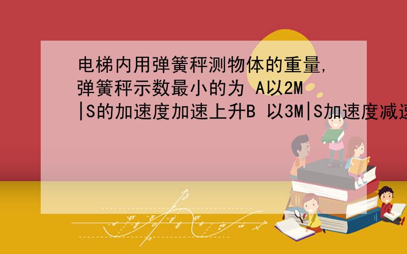 电梯内用弹簧秤测物体的重量,弹簧秤示数最小的为 A以2M|S的加速度加速上升B 以3M|S加速度减速上升 C