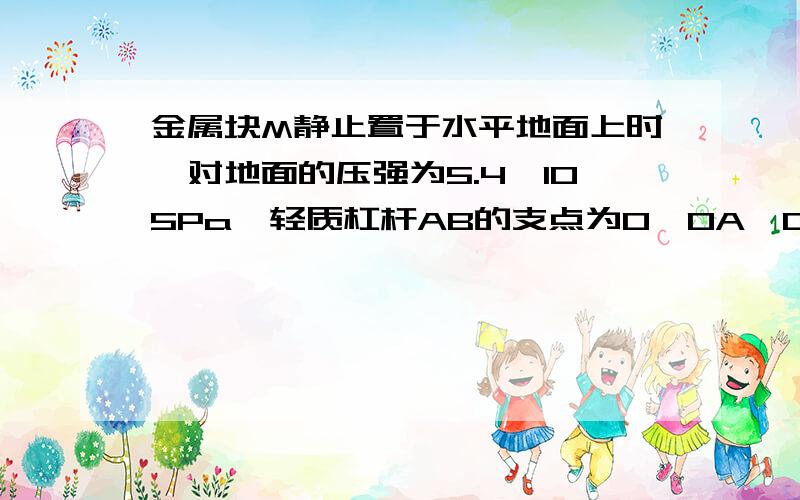 金属块M静止置于水平地面上时,对地面的压强为5.4×105Pa,轻质杠杆AB的支点为O,OA∶OB=5∶3金属块M静止置于水平地面上时,对地面的压强为540000Pa,轻质杠杆AB的支点为O,OA∶OB＝5∶3,在杠杆的B端,用