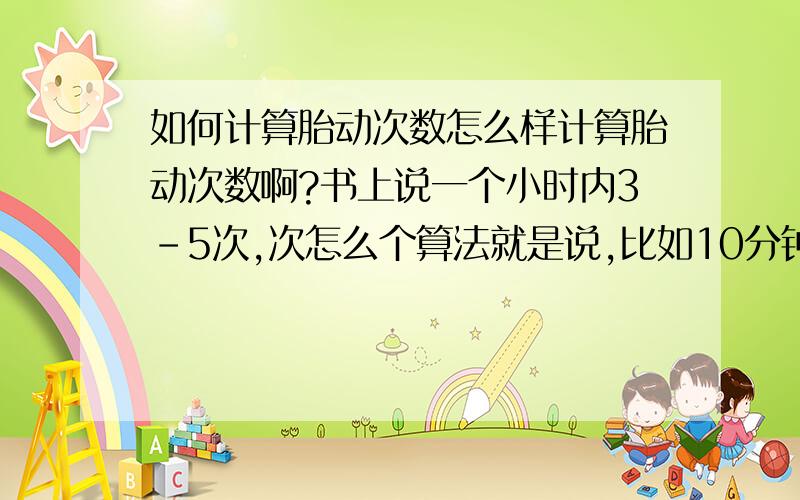 如何计算胎动次数怎么样计算胎动次数啊?书上说一个小时内3-5次,次怎么个算法就是说,比如10分钟内他动了两下,再过了10分钟,又动了两三下,请问,这二十分钟内的胎动次数是算作两次还是算