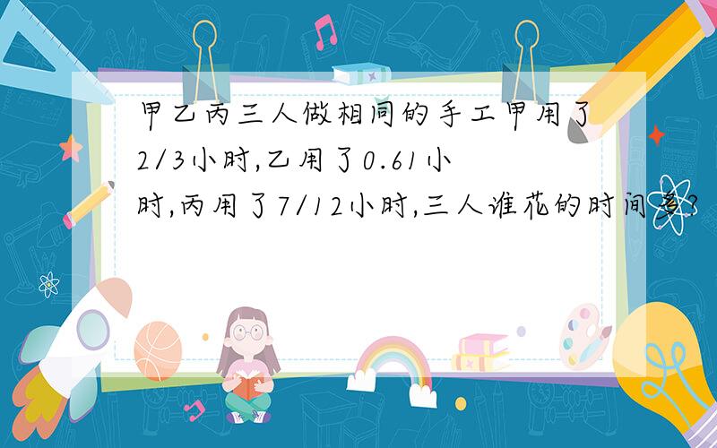 甲乙丙三人做相同的手工甲用了2/3小时,乙用了0.61小时,丙用了7/12小时,三人谁花的时间多?