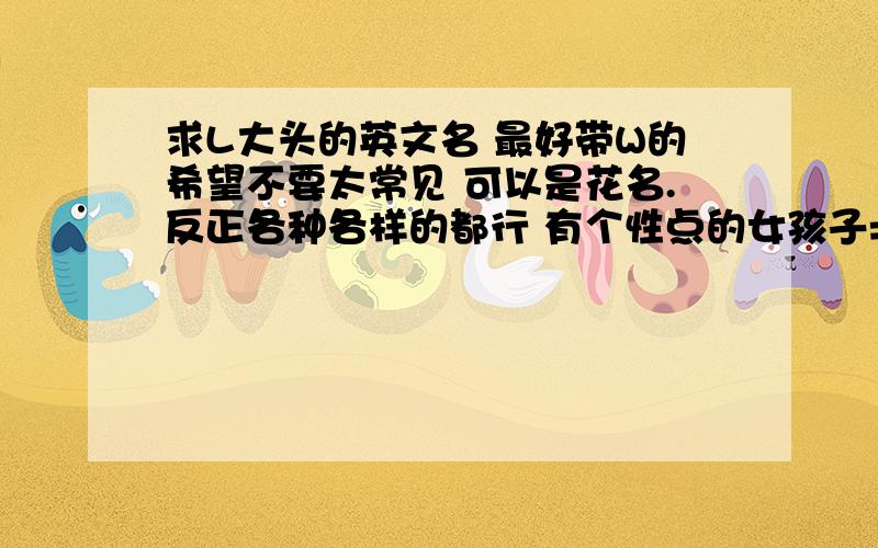 求L大头的英文名 最好带W的希望不要太常见 可以是花名.反正各种各样的都行 有个性点的女孩子= =