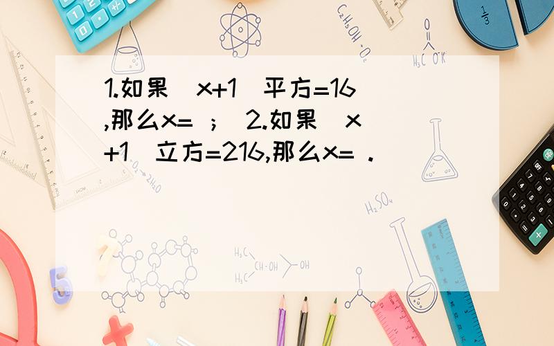 1.如果（x+1）平方=16,那么x= ； 2.如果（x+1）立方=216,那么x= .