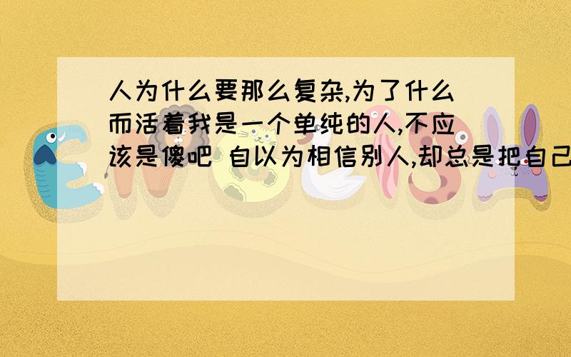 人为什么要那么复杂,为了什么而活着我是一个单纯的人,不应该是傻吧 自以为相信别人,却总是把自己弄得遍体鳞伤,常常在想为什么要那么复杂呢 现在我都不知道该相信谁了